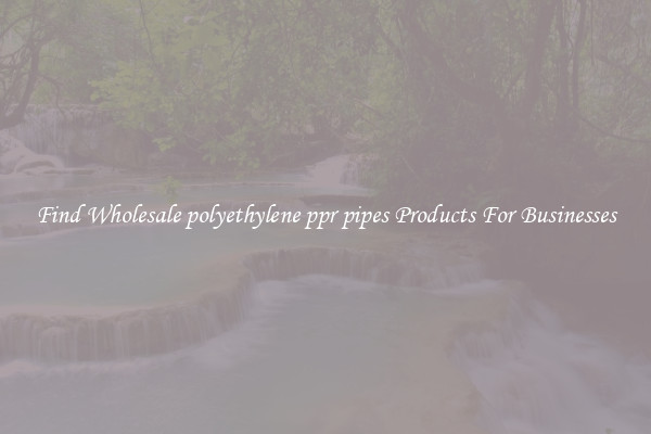 Find Wholesale polyethylene ppr pipes Products For Businesses