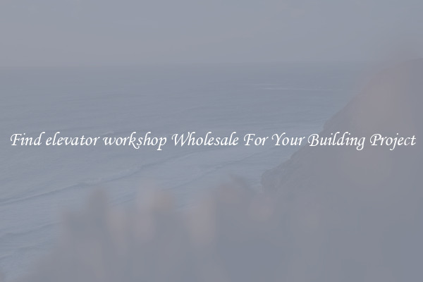 Find elevator workshop Wholesale For Your Building Project