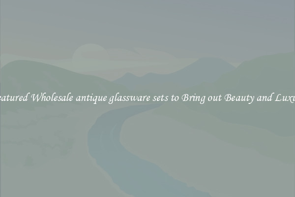 Featured Wholesale antique glassware sets to Bring out Beauty and Luxury